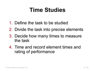 10 - 52
© 2014 Pearson Education, Inc.
Time Studies
1. Define the task to be studied
2. Divide the task into precise elements
3. Decide how many times to measure
the task
4. Time and record element times and
rating of performance
 
