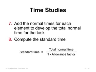 10 - 54
© 2014 Pearson Education, Inc.
Time Studies
7. Add the normal times for each
element to develop the total normal
time for the task
8. Compute the standard time
Standard time =
Total normal time
1 - Allowance factor
 