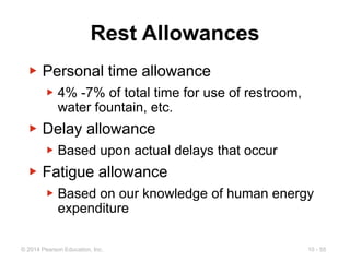 10 - 55
© 2014 Pearson Education, Inc.
Rest Allowances
▶ Personal time allowance
▶ 4% -7% of total time for use of restroom,
water fountain, etc.
▶ Delay allowance
▶ Based upon actual delays that occur
▶ Fatigue allowance
▶ Based on our knowledge of human energy
expenditure
 