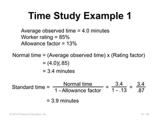 10 - 59
© 2014 Pearson Education, Inc.
Time Study Example 1
Average observed time = 4.0 minutes
Worker rating = 85%
Allowance factor = 13%
Normal time = (Average observed time) x (Rating factor)
= (4.0)(.85)
= 3.4 minutes
Standard time = = =
Normal time
1 - Allowance factor
3.4
1 - .13
3.4
.87
= 3.9 minutes
 