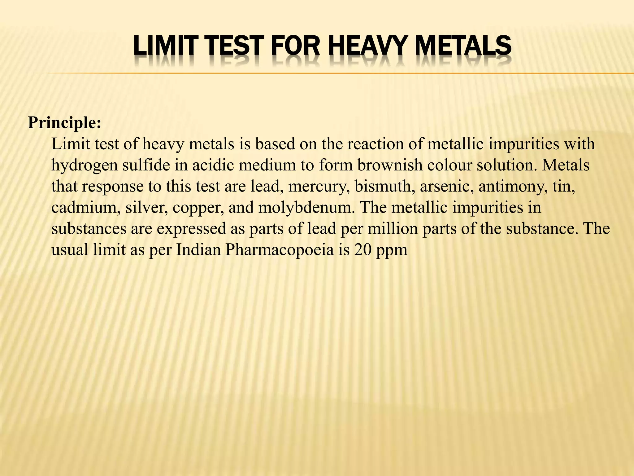 LIMIT TEST FOR HEAVY METALS
Principle:
Limit test of heavy metals is based on the reaction of metallic impurities with
hydrogen sulfide in acidic medium to form brownish colour solution. Metals
that response to this test are lead, mercury, bismuth, arsenic, antimony, tin,
cadmium, silver, copper, and molybdenum. The metallic impurities in
substances are expressed as parts of lead per million parts of the substance. The
usual limit as per Indian Pharmacopoeia is 20 ppm
 