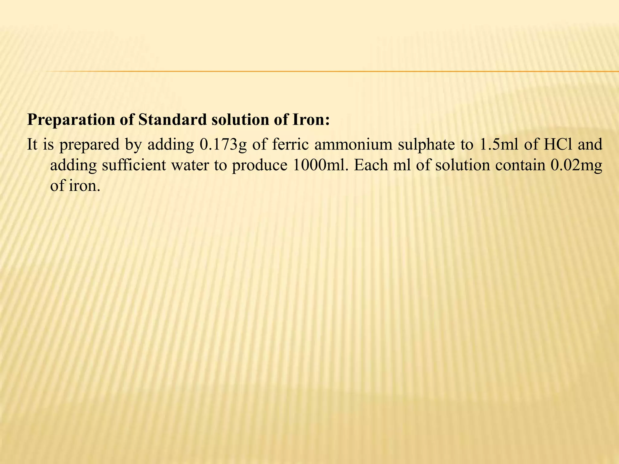 Preparation of Standard solution of Iron:
It is prepared by adding 0.173g of ferric ammonium sulphate to 1.5ml of HCl and
adding sufficient water to produce 1000ml. Each ml of solution contain 0.02mg
of iron.
 