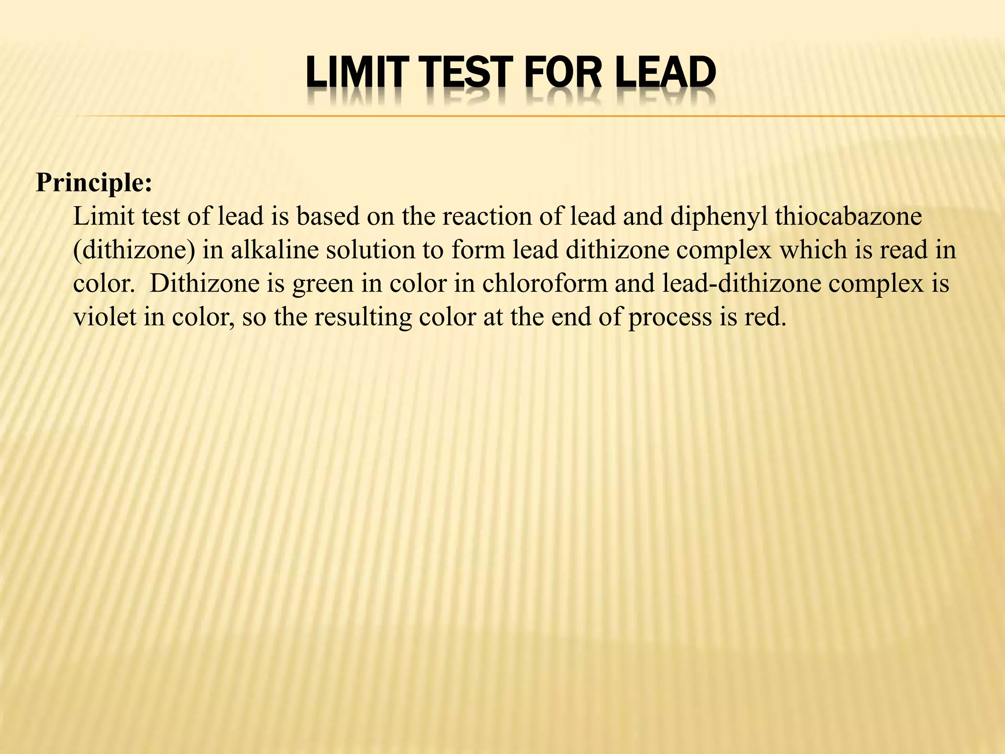 LIMIT TEST FOR LEAD
Principle:
Limit test of lead is based on the reaction of lead and diphenyl thiocabazone
(dithizone) in alkaline solution to form lead dithizone complex which is read in
color. Dithizone is green in color in chloroform and lead-dithizone complex is
violet in color, so the resulting color at the end of process is red.
 