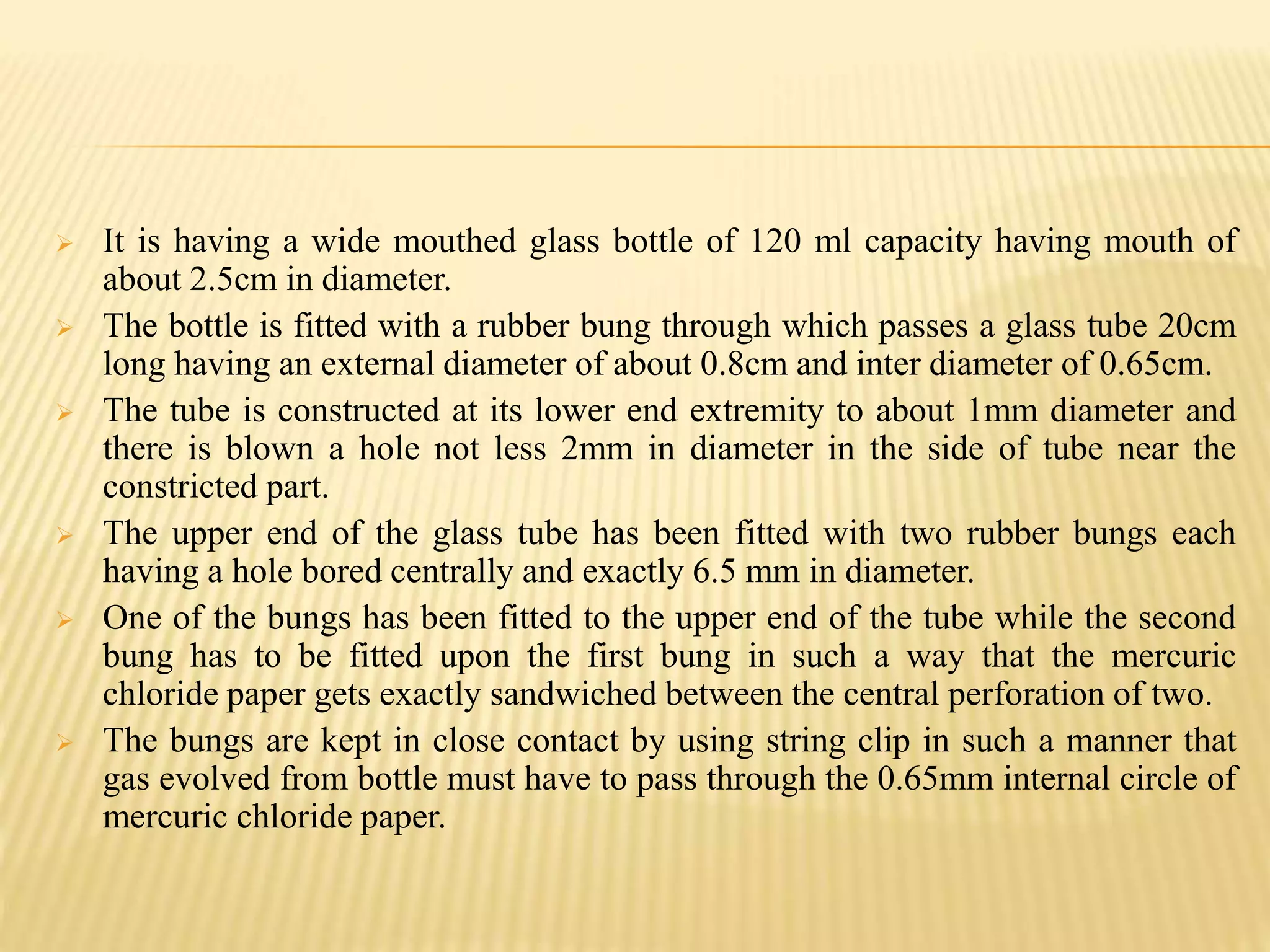  It is having a wide mouthed glass bottle of 120 ml capacity having mouth of
about 2.5cm in diameter.
 The bottle is fitted with a rubber bung through which passes a glass tube 20cm
long having an external diameter of about 0.8cm and inter diameter of 0.65cm.
 The tube is constructed at its lower end extremity to about 1mm diameter and
there is blown a hole not less 2mm in diameter in the side of tube near the
constricted part.
 The upper end of the glass tube has been fitted with two rubber bungs each
having a hole bored centrally and exactly 6.5 mm in diameter.
 One of the bungs has been fitted to the upper end of the tube while the second
bung has to be fitted upon the first bung in such a way that the mercuric
chloride paper gets exactly sandwiched between the central perforation of two.
 The bungs are kept in close contact by using string clip in such a manner that
gas evolved from bottle must have to pass through the 0.65mm internal circle of
mercuric chloride paper.
 