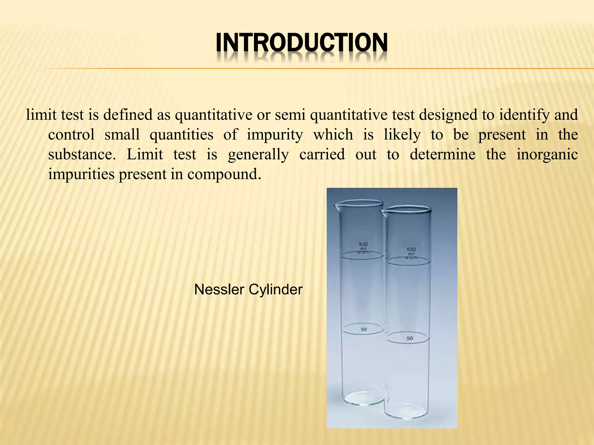 INTRODUCTION
limit test is defined as quantitative or semi quantitative test designed to identify and
control small quantities of impurity which is likely to be present in the
substance. Limit test is generally carried out to determine the inorganic
impurities present in compound.
Nessler Cylinder
 