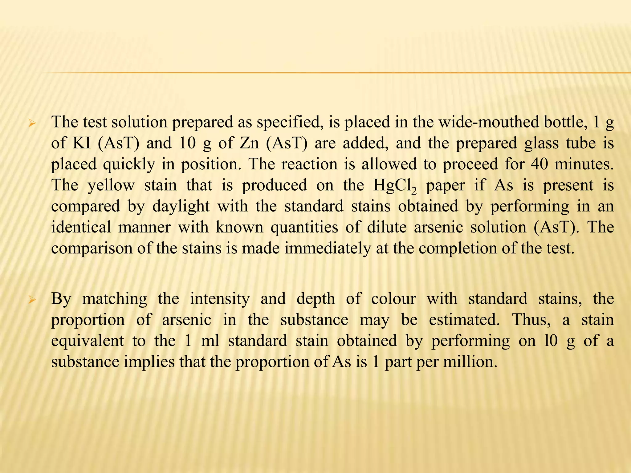  The test solution prepared as specified, is placed in the wide-mouthed bottle, 1 g
of KI (AsT) and 10 g of Zn (AsT) are added, and the prepared glass tube is
placed quickly in position. The reaction is allowed to proceed for 40 minutes.
The yellow stain that is produced on the HgCl2 paper if As is present is
compared by daylight with the standard stains obtained by performing in an
identical manner with known quantities of dilute arsenic solution (AsT). The
comparison of the stains is made immediately at the completion of the test.
 By matching the intensity and depth of colour with standard stains, the
proportion of arsenic in the substance may be estimated. Thus, a stain
equivalent to the 1 ml standard stain obtained by performing on l0 g of a
substance implies that the proportion of As is 1 part per million.
 