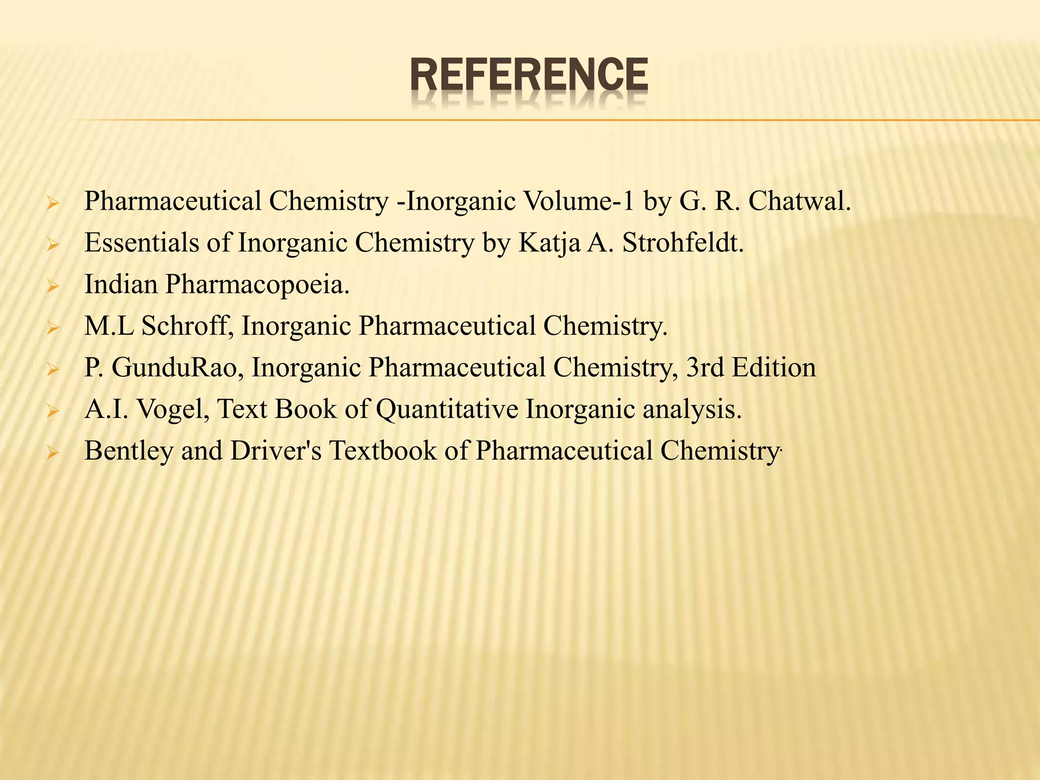 REFERENCE
 Pharmaceutical Chemistry -Inorganic Volume-1 by G. R. Chatwal.
 Essentials of Inorganic Chemistry by Katja A. Strohfeldt.
 Indian Pharmacopoeia.
 M.L Schroff, Inorganic Pharmaceutical Chemistry.
 P. GunduRao, Inorganic Pharmaceutical Chemistry, 3rd Edition
 A.I. Vogel, Text Book of Quantitative Inorganic analysis.
 Bentley and Driver's Textbook of Pharmaceutical Chemistry.
 