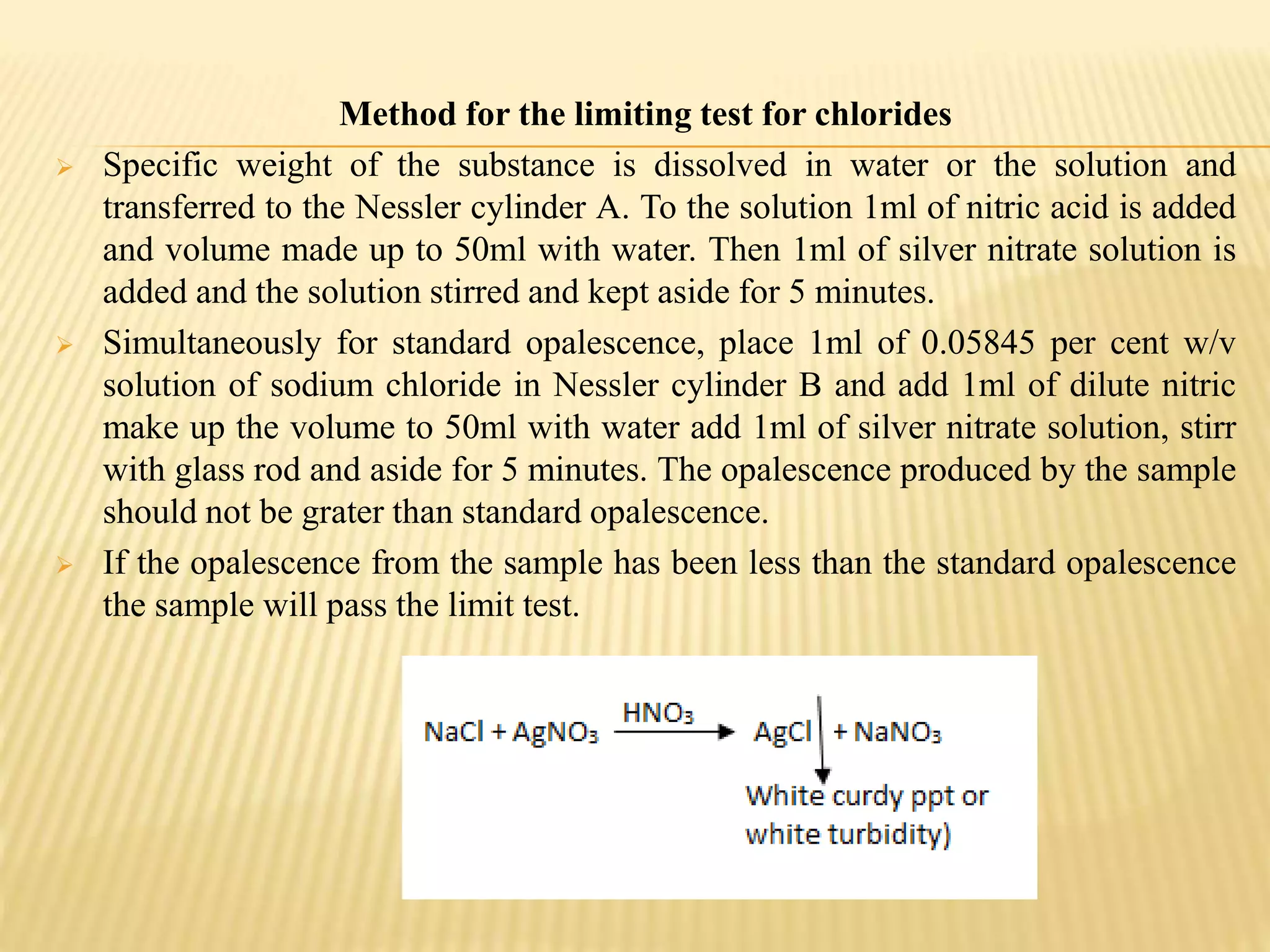 Method for the limiting test for chlorides
 Specific weight of the substance is dissolved in water or the solution and
transferred to the Nessler cylinder A. To the solution 1ml of nitric acid is added
and volume made up to 50ml with water. Then 1ml of silver nitrate solution is
added and the solution stirred and kept aside for 5 minutes.
 Simultaneously for standard opalescence, place 1ml of 0.05845 per cent w/v
solution of sodium chloride in Nessler cylinder B and add 1ml of dilute nitric
make up the volume to 50ml with water add 1ml of silver nitrate solution, stirr
with glass rod and aside for 5 minutes. The opalescence produced by the sample
should not be grater than standard opalescence.
 If the opalescence from the sample has been less than the standard opalescence
the sample will pass the limit test.
 