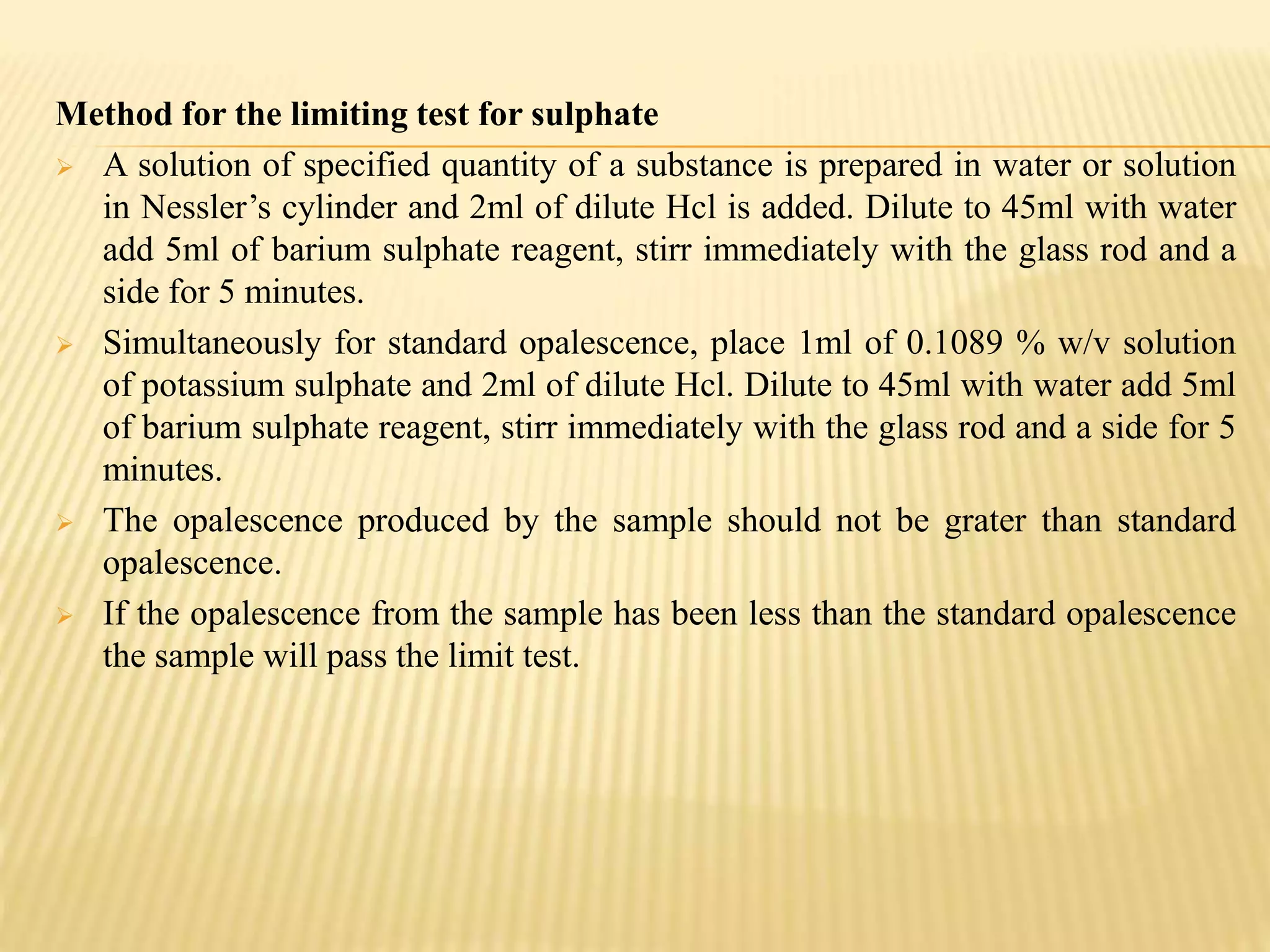 Method for the limiting test for sulphate
 A solution of specified quantity of a substance is prepared in water or solution
in Nessler’s cylinder and 2ml of dilute Hcl is added. Dilute to 45ml with water
add 5ml of barium sulphate reagent, stirr immediately with the glass rod and a
side for 5 minutes.
 Simultaneously for standard opalescence, place 1ml of 0.1089 % w/v solution
of potassium sulphate and 2ml of dilute Hcl. Dilute to 45ml with water add 5ml
of barium sulphate reagent, stirr immediately with the glass rod and a side for 5
minutes.
 The opalescence produced by the sample should not be grater than standard
opalescence.
 If the opalescence from the sample has been less than the standard opalescence
the sample will pass the limit test.
 