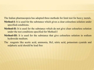 The Indian pharmacopeia has adopted three methods for limit test for heavy metals.
Method-I: It is used for the substance which gives a clear colourless solution under
specified conditions.
Method-II: It is used for the substance which do not give clear colourless solution
under the test conditions specified for Method-I
Method-III: It is used for the substance that give colourless solution in sodium
hydroxide medium.
The reagents like acetic acid, ammonia, Hcl, nitric acid, potassium cyanide and
sulphuric acid should be lead free
 