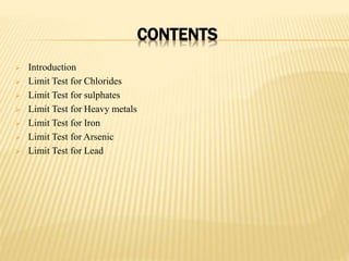 CONTENTS
 Introduction
 Limit Test for Chlorides
 Limit Test for sulphates
 Limit Test for Heavy metals
 Limit Test for Iron
 Limit Test for Arsenic
 Limit Test for Lead
 