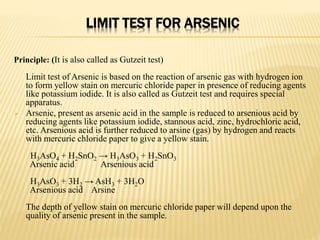 LIMIT TEST FOR ARSENIC
Principle: (It is also called as Gutzeit test)
Limit test of Arsenic is based on the reaction of arsenic gas with hydrogen ion
to form yellow stain on mercuric chloride paper in presence of reducing agents
like potassium iodide. It is also called as Gutzeit test and requires special
apparatus.
 Arsenic, present as arsenic acid in the sample is reduced to arsenious acid by
reducing agents like potassium iodide, stannous acid, zinc, hydrochloric acid,
etc. Arsenious acid is further reduced to arsine (gas) by hydrogen and reacts
with mercuric chloride paper to give a yellow stain.
H3AsO4 + H2SnO2 → H3AsO3 + H2SnO3
Arsenic acid Arsenious acid
H3AsO3 + 3H2 → AsH3 + 3H2O
Arsenious acid Arsine
The depth of yellow stain on mercuric chloride paper will depend upon the
quality of arsenic present in the sample.
 