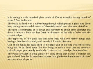  It is having a wide mouthed glass bottle of 120 ml capacity having mouth of
about 2.5cm in diameter.
 The bottle is fitted with a rubber bung through which passes a glass tube 20cm
long having an external diameter of about 0.8cm and inter diameter of 0.65cm.
 The tube is constructed at its lower end extremity to about 1mm diameter and
there is blown a hole not less 2mm in diameter in the side of tube near the
constricted part.
 The upper end of the glass tube has been fitted with two rubber bungs each
having a hole bored centrally and exactly 6.5 mm in diameter.
 One of the bungs has been fitted to the upper end of the tube while the second
bung has to be fitted upon the first bung in such a way that the mercuric
chloride paper gets exactly sandwiched between the central perforation of two.
 The bungs are kept in close contact by using string clip in such a manner that
gas evolved from bottle must have to pass through the 0.65mm internal circle of
mercuric chloride paper.
 