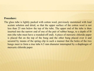 Procedure:
The glass tube is lightly packed with cotton wool, previously moistened with lead
acetate solution and dried, so that the upper surface of the cotton wool is not
less than 25 mm below the top of the tube. The upper end of the tube is then
inserted into the narrow end of one of the pair of rubber bungs, to a depth of l0
mm (the tube must have a rounded-off end). A piece of mercuric chloride paper
is placed flat on the top of the bung and the other bung placed over it and
secured by means of the spring clip in such a manner that the holes of the two
bungs meet to form a true tube 6.5 mm diameter interrupted by a diaphragm of
mercuric chloride paper.
 