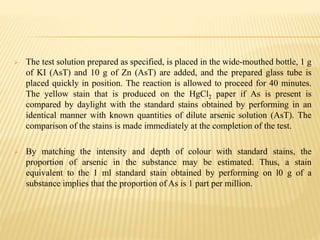  The test solution prepared as specified, is placed in the wide-mouthed bottle, 1 g
of KI (AsT) and 10 g of Zn (AsT) are added, and the prepared glass tube is
placed quickly in position. The reaction is allowed to proceed for 40 minutes.
The yellow stain that is produced on the HgCl2 paper if As is present is
compared by daylight with the standard stains obtained by performing in an
identical manner with known quantities of dilute arsenic solution (AsT). The
comparison of the stains is made immediately at the completion of the test.
 By matching the intensity and depth of colour with standard stains, the
proportion of arsenic in the substance may be estimated. Thus, a stain
equivalent to the 1 ml standard stain obtained by performing on l0 g of a
substance implies that the proportion of As is 1 part per million.
 