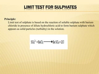 LIMIT TEST FOR SULPHATES
Principle:
Limit test of sulphate is based on the reaction of soluble sulphate with barium
chloride in presence of dilute hydrochloric acid to form barium sulphate which
appears as solid particles (turbidity) in the solution.
 