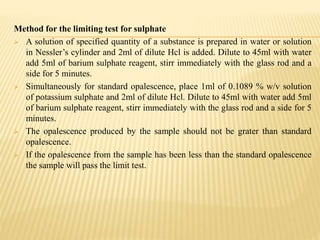 Method for the limiting test for sulphate
 A solution of specified quantity of a substance is prepared in water or solution
in Nessler’s cylinder and 2ml of dilute Hcl is added. Dilute to 45ml with water
add 5ml of barium sulphate reagent, stirr immediately with the glass rod and a
side for 5 minutes.
 Simultaneously for standard opalescence, place 1ml of 0.1089 % w/v solution
of potassium sulphate and 2ml of dilute Hcl. Dilute to 45ml with water add 5ml
of barium sulphate reagent, stirr immediately with the glass rod and a side for 5
minutes.
 The opalescence produced by the sample should not be grater than standard
opalescence.
 If the opalescence from the sample has been less than the standard opalescence
the sample will pass the limit test.
 