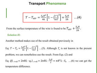 From the surface temperature of the wire is found to be 𝑇𝑎𝑖𝑟 +
𝑆𝑒𝑅
2ℎ
.
𝑇 − 𝑇𝑎𝑖𝑟 =
𝑆𝑒𝑅2
4𝑘
1 −
𝑟
𝑅
2
+
𝑆𝑒𝑅
2ℎ
…(4)
Solution II:
Another method makes use of the result obtained previously in
Eq: 𝑇 − 𝑇𝑜 =
𝑆𝑒𝑅2
4𝑘
1 −
𝑟
𝑅
2
…(5). Although To is not known in the present
problem, we can nonetheless use the result. From Eqs. (2) and
Eq. 𝒬 𝑟=𝑅 = 2𝜋𝑅𝐿 ∙ 𝑞𝑟 𝑟=𝑅 = 2𝜋𝑅𝐿 ∙
𝑆𝑒𝑅
2
= 𝜋𝑅2𝐿 ∙ 𝑆𝑒 …(6) we can get the
temperature difference.
Transport Phenomena
 