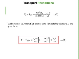 Subtraction of Eq.7 from Eq.5 enables us to eliminate the unknown To and
gives Eq. 4
𝑇𝑜 − 𝑇𝑎𝑖𝑟 =
𝜋𝑅2𝐿𝑆𝑒
ℎ(2𝜋𝑅𝐿)
=
𝑆𝑒𝑅
2ℎ
… (7)
𝑇 − 𝑇𝑎𝑖𝑟 =
𝑆𝑒𝑅2
4𝑘
1 −
𝑟
𝑅
2
+
𝑆𝑒𝑅
2ℎ
…(4)
Transport Phenomena
 