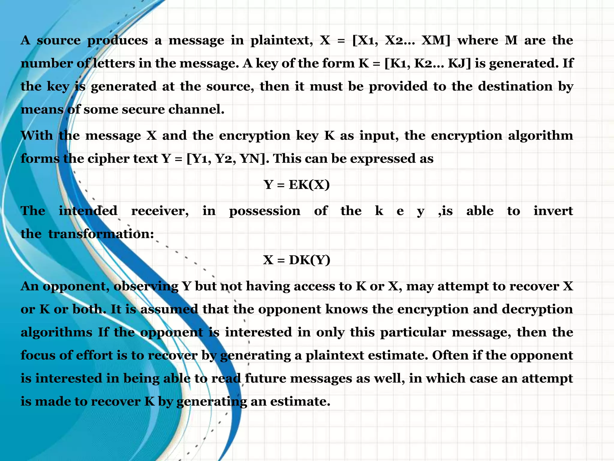 A source produces a message in plaintext, X = [X1, X2… XM] where M are the
number of letters in the message. A key of the form K = [K1, K2… KJ] is generated. If
the key is generated at the source, then it must be provided to the destination by
means of some secure channel.
With the message X and the encryption key K as input, the encryption algorithm
forms the cipher text Y = [Y1, Y2, YN]. This can be expressed as
Y = EK(X)
The intended receiver, in possession of the k e y ,is able to invert
the transformation:
X = DK(Y)
An opponent, observing Y but not having access to K or X, may attempt to recover X
or K or both. It is assumed that the opponent knows the encryption and decryption
algorithms If the opponent is interested in only this particular message, then the
focus of effort is to recover by generating a plaintext estimate. Often if the opponent
is interested in being able to read future messages as well, in which case an attempt
is made to recover K by generating an estimate.
 