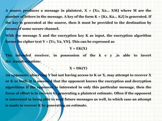 A source produces a message in plaintext, X = [X1, X2… XM] where M are the
number of letters in the message. A key of the form K = [K1, K2… KJ] is generated. If
the key is generated at the source, then it must be provided to the destination by
means of some secure channel.
With the message X and the encryption key K as input, the encryption algorithm
forms the cipher text Y = [Y1, Y2, YN]. This can be expressed as
Y = EK(X)
The intended receiver, in possession of the k e y ,is able to invert
the transformation:
X = DK(Y)
An opponent, observing Y but not having access to K or X, may attempt to recover X
or K or both. It is assumed that the opponent knows the encryption and decryption
algorithms If the opponent is interested in only this particular message, then the
focus of effort is to recover by generating a plaintext estimate. Often if the opponent
is interested in being able to read future messages as well, in which case an attempt
is made to recover K by generating an estimate.
 