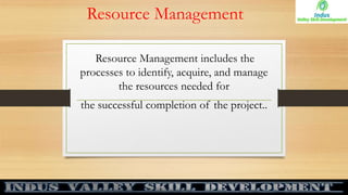 Resource Management
Resource Management includes the
processes to identify, acquire, and manage
the resources needed for
the successful completion of the project..
 