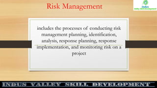 Risk Management
includes the processes of conducting risk
management planning, identification,
analysis, response planning, response
implementation, and monitoring risk on a
project
 