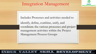 Integration Management
Includes Processes and activities needed to
identify, define, combine, unify, and
coordinate the various processes and project
management activities within the Project
Management Process Groups
 