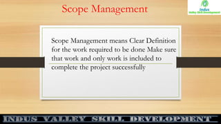 Scope Management
Scope Management means Clear Definition
for the work required to be done Make sure
that work and only work is included to
complete the project successfully
 