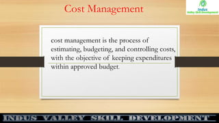Cost Management
cost management is the process of
estimating, budgeting, and controlling costs,
with the objective of keeping expenditures
within approved budget.
 