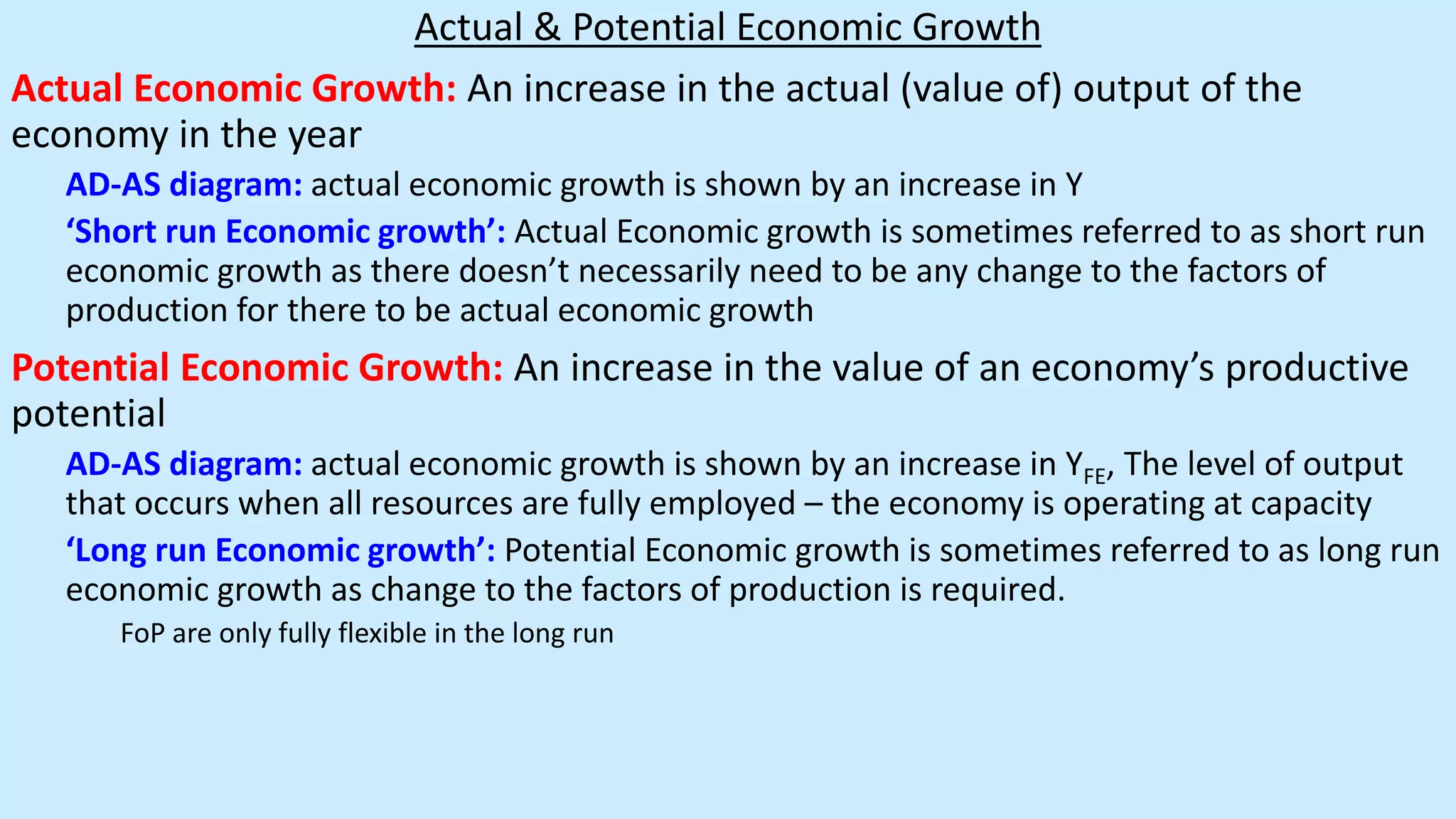 Actual & Potential Economic Growth
Actual Economic Growth: An increase in the actual (value of) output of the
economy in the year
AD-AS diagram: actual economic growth is shown by an increase in Y
‘Short run Economic growth’: Actual Economic growth is sometimes referred to as short run
economic growth as there doesn’t necessarily need to be any change to the factors of
production for there to be actual economic growth
Potential Economic Growth: An increase in the value of an economy’s productive
potential
AD-AS diagram: actual economic growth is shown by an increase in YFE, The level of output
that occurs when all resources are fully employed – the economy is operating at capacity
‘Long run Economic growth’: Potential Economic growth is sometimes referred to as long run
economic growth as change to the factors of production is required.
FoP are only fully flexible in the long run
 