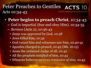 • Peter begins to preach Christ, 10:34-43
– God is impartial (fear and obey Him), 10:34-35
– Sermon (Acts 2), 10:36-43
• Jesus was approved by God, 10:38
• Jews killed him, 10:39
• God raised him and witnesses saw him, 10:40-41
• Apostles charged to preach, 10:42 (Mk. 16:15)
• Jesus the ordained Judge of all, 10:42
• All the prophets testified of him, 10:43
• Whoever believes receives remission of sins, 10:43
10
Peter Preaches to Gentiles
Acts 10:34-43
 