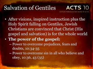 • After visions, inspired instruction plus the
Holy Spirit falling on Gentiles, Jewish
Christians are convinced that Christ (His
gospel and salvation) is for the whole world
• The power of the gospel:
– Power to overcome prejudices, fears and
doubts, 10:34-35
– Power to overcome sin in all who believe and
obey, 10:36, 43 (35)
13
Salvation of Gentiles
 