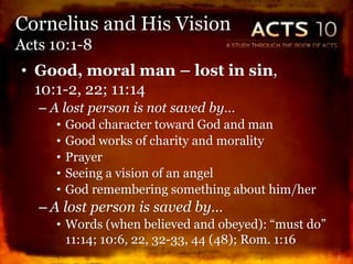• Good, moral man – lost in sin,
10:1-2, 22; 11:14
– A lost person is not saved by…
• Good character toward God and man
• Good works of charity and morality
• Prayer
• Seeing a vision of an angel
• God remembering something about him/her
– A lost person is saved by…
• Words (when believed and obeyed): “must do”
11:14; 10:6, 22, 32-33, 44 (48); Rom. 1:16
5
Cornelius and His Vision
Acts 10:1-8
 