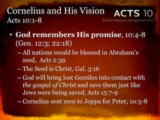 • God remembers His promise, 10:4-8
(Gen. 12:3; 22:18)
– All nations would be blessed in Abraham’s
seed, Acts 2:39
– The Seed is Christ, Gal. 3:16
– God will bring lost Gentiles into contact with
the gospel of Christ and save them just like
Jews were being saved, Acts 15:7-9
– Cornelius sent men to Joppa for Peter, 10:5-8
6
Cornelius and His Vision
Acts 10:1-8
 