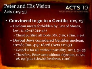 • Convinced to go to a Gentile, 10:9-23
– Unclean meats forbidden by Law of Moses,
Lev. 11:46-47 (44-45)
• Christ purified all foods, Mk. 7:19; 1 Tim. 4:4-5
– Devout Jews considered Gentiles unclean,
10:28; Jno. 4:9; 18:28 (Acts 11:1-3)
• Gospel is for all, without partiality, 10:15, 34-35
• Therefore, Peter went without objection, 10:20,
28-29 (plus 6 Jewish brethren, 11:12)
8
Peter and His Vision
Acts 10:9-33
 