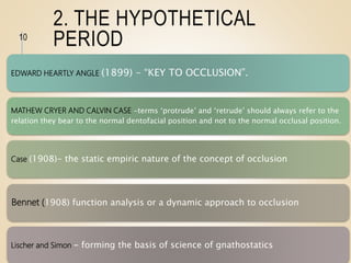 2. THE HYPOTHETICAL
PERIOD
EDWARD HEARTLY ANGLE (1899) - “KEY TO OCCLUSION”.
MATHEW CRYER AND CALVIN CASE -terms ‘protrude’ and ‘retrude’ should always refer to the
relation they bear to the normal dentofacial position and not to the normal occlusal position.
Case (1908)- the static empiric nature of the concept of occlusion
Bennet (1908) function analysis or a dynamic approach to occlusion
Lischer and Simon - forming the basis of science of gnathostatics
10
 