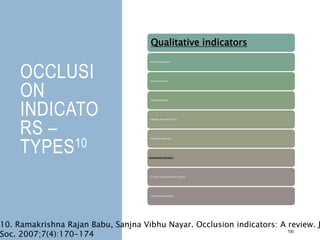 OCCLUSI
ON
INDICATO
RS –
TYPES10
100
Qualitative indicators
• Articulating paper
• Articulating silk
• Articulating film
• Metallic shim stock fi lm
• High spot indicator
Quantitative indicators
• T-Scan occlusal analysis system
• Virtual dental patient
10. Ramakrishna Rajan Babu, Sanjna Vibhu Nayar. Occlusion indicators: A review. J
Soc. 2007;7(4):170-174
 