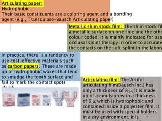 101
Articulating paper:
Hydrophobic
Their basic constituents are a coloring agent and a bonding
agent (e.g., Transculase-Bausch Articulating paper)
In practice, there is a tendency to
use cost-effective materials such
as carbon papers. These are made
up of hydrophobic waxes that tend
to smudge the tooth surface and
fail to mark the contact spots
clearly.
Metallic shim stock film: The shim stock fil
a metallic surface on one side and the othe
colour coded. It is mainly indicated for use
occlusal splint therapy in order to accurate
the contacts on the soft splint in the labora
Articulating film: The Artifol
articulating film(Bausch Inc.) has
only a thickness of 8 μ, It is made
up of a emulsion with a thickness
of 6 μ, which is hydrophobic and
contained inside a polyester film. It
must be used with special holders
in a dry environment. It is
 