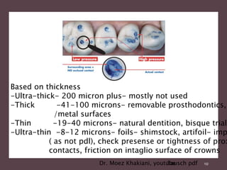102
Bausch pdf
Based on thickness
-Ultra-thick- 200 micron plus- mostly not used
-Thick -41-100 microns- removable prosthodontics,
/metal surfaces
-Thin -19-40 microns- natural dentition, bisque trial
-Ultra-thin -8-12 microns- foils- shimstock, artifoil- imp
( as not pdl), check presense or tightness of prox
contacts, friction on intaglio surface of crowns
Dr. Moez Khakiani, youtube
 