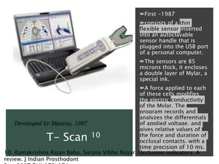 First -1987
consists of a thin
flexible sensor inserted
into an autoclavable
sensor handle that is
plugged into the USB port
of a personal computer.
The sensors are 85
microns thick, it encloses
a double layer of Mylar, a
special ink.
A force applied to each
of these cells modifies
the electric conductivity
of the Mylar. The
program records and
analyzes the differentials
of applied voltage, and
gives relative values of
the force and duration of
occlusal contacts, with a
time precision of 10 ms.
Developed by Maness, 1987
T- Scan 10
10. Ramakrishna Rajan Babu, Sanjna Vibhu Nayar. Occlusion indicators: A
review. J Indian Prosthodont
 
