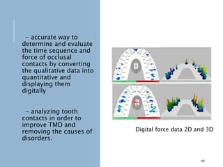- accurate way to
determine and evaluate
the time sequence and
force of occlusal
contacts by converting
the qualitative data into
quantitative and
displaying them
digitally
- analyzing tooth
contacts in order to
improve TMD and
removing the causes of
disorders.
105
Digital force data 2D and 3D
 