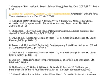 1.Glossary of Prosthodontic Terms, Edition Nine, J Prosthet Dent 2017;117 (5S):e1-
e105
2. Guichet NF, Gourion G, Gauthier G.Rev Fr Odontostomatol. Gnathology--why and how?
The occlusion syndrome. Dec;17(10):1375-84.
3. KARNATI, PRAVEEN KUMAR & Reddy, Vivek & Chaitanya, Nellore. Functional
occlusion and temperomandibular joint. Annals and Essences of Dentistry
2014;6(2):51-55
4. Christensen, F. T. (1959). The effect of Bonwill’s triangle on complete dentures. The
Journal of Prosthetic Dentistry, 9(5), 791–796
5. Dawson E.P. Functional Occlusion From TMJ To Smile Design.1st Ed. St. Louis:
Elsevier;2009. p. 107-109
6. Rosensteil SF, Land MF, FujimotoJ. Contemporary Fixed Prosthodontics. 3RD ed.
St. Louis:Elsevier;2000.p.110-144
7. Dawson E.P. Functional Occlusion From TMJ To Smile Design.1st Ed. St. Louis:
Elsevier;2009. p. 189-198
8. Okeson - Management of Temporomandibular Disorders and Occlusion, 7th
Edition PG:86-99
9. Shillingburg HT, Hobo S, Whitsett LD, Jacobi R, Brakett SE. Shillinburg's
Fundamentals Of Fixed Prosthodontics.4th ed. Chicago: quintessence;2012
108
 
