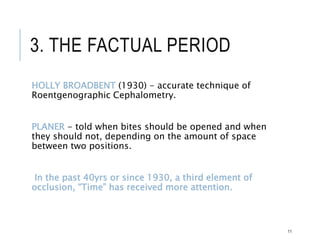3. THE FACTUAL PERIOD
HOLLY BROADBENT (1930) - accurate technique of
Roentgenographic Cephalometry.
PLANER - told when bites should be opened and when
they should not, depending on the amount of space
between two positions.
In the past 40yrs or since 1930, a third element of
occlusion, “Time” has received more attention.
11
 