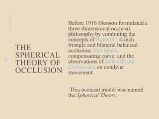THE
SPHERICAL
THEORY OF
OCCLUSION
Before 1916 Monson formulated a
three-dimensional occlusal
philosophy by combining the
concepts of Bonwill's 4-inch
triangle and bilateral balanced
occlusion, Von Spee's
compensating curve, and the
observations of Balkwill and
Christensen on condylar
movement.
This occlusal model was named
the Spherical Theory.
15
 