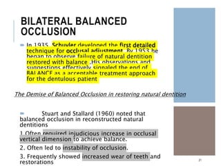 BILATERAL BALANCED
OCCLUSION
 In 1935 ,Schuyler developed the first detailed
technique for occlusal adjustment. By 1953 he
began to observe failure of natural dentition
restored with balance .His observations and
suggestions effectively signaled the end of
BALANCE as a acceptable treatment approach
for the dentulous patient
 Stuart and Stallard (1960) noted that
balanced occlusion in reconstructed natural
dentitions
1.Often required injudicious increase in occlusal
vertical dimension to achieve balance.
2. Often led to instability of occlusion.
3. Frequently showed increased wear of teeth and
restorations
21
The Demise of Balanced Occlusion in restoring natural dentition
 