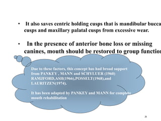 • It also saves centric holding cusps that is mandibular bucca
cusps and maxillary palatal cusps from excessive wear.
• In the presence of anterior bone loss or missing
canines, mouth should be restored to group function
Due to these factors, this concept has had broad support
from PANKEY , MANN and SCHYLUER (1960)
RAMJFORD,ASH(1966),POSSELT(1968),and
LAURITZEN(1974).
It has been adapted by PANKEY and MANN for complete
mouth rehabilitation
26
 