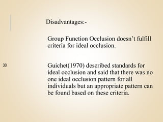 Disadvantages:-
Group Function Occlusion doesn’t fulfill
criteria for ideal occlusion.
Guichet(1970) described standards for
ideal occlusion and said that there was no
one ideal occlusion pattern for all
individuals but an appropriate pattern can
be found based on these criteria.
30
 