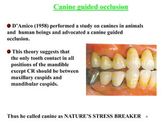 D’Amico (1958) performed a study on canines in animals
and human beings and advocated a canine guided
occlusion.
This theory suggests that
the only tooth contact in all
positions of the mandible
except CR should be between
maxillary cuspids and
mandibular cuspids.
Thus he called canine as NATURE’S STRESS BREAKER
Canine guided occlusion
36
 