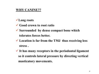 WHY CANINE??
Long roots
 Good crown to root ratio
 Surrounded by dense compact bone which
tolerates forces better.
 Location is far from the TMJ thus receiving less
stress .
 It has many receptors in the periodontal ligament
so it controls lateral pressure by directing vertical
masticatory movements.
37
 